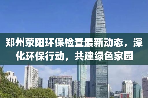 郑州荥阳环保检查最新动态，深化环保行动，共建绿色家园