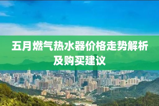 五月燃气热水器价格走势解析及购买建议