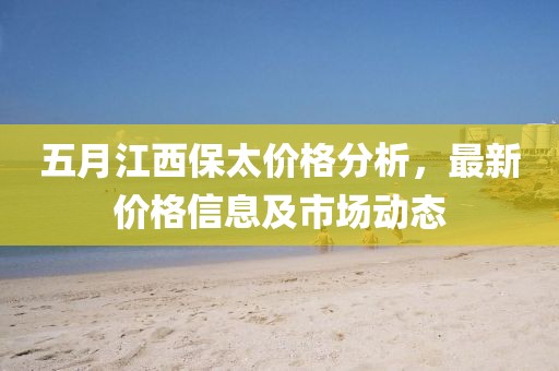 五月江西保太价格分析，最新价格信息及市场动态