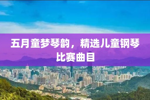 五月童梦琴韵，精选儿童钢琴比赛曲目