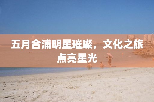 五月合浦明星璀璨，文化之旅点亮星光
