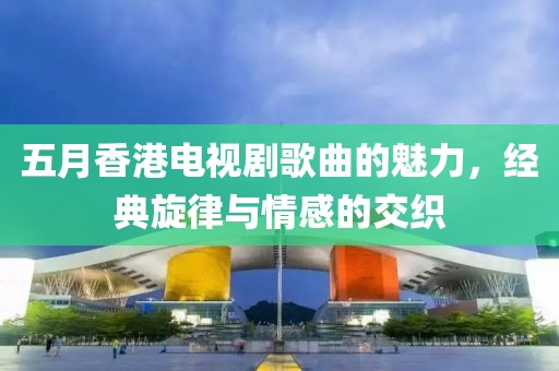 五月香港电视剧歌曲的魅力，经典旋律与情感的交织