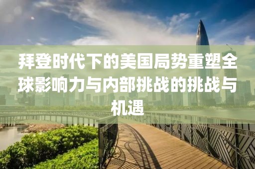 拜登时代下的美国局势重塑全球影响力与内部挑战的挑战与机遇