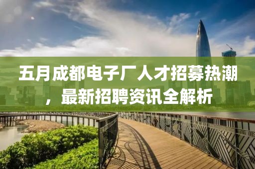 五月成都电子厂人才招募热潮，最新招聘资讯全解析