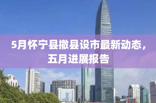 5月怀宁县撤县设市最新动态，五月进展报告