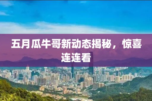 五月瓜牛哥新动态揭秘，惊喜连连看
