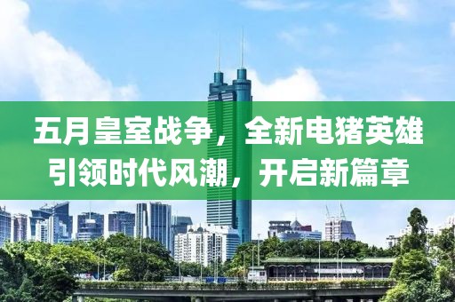 五月皇室战争，全新电猪英雄引领时代风潮，开启新篇章