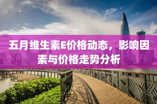 五月维生素E价格动态，影响因素与价格走势分析