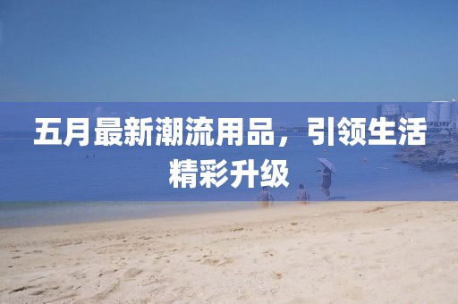 五月最新潮流用品，引领生活精彩升级
