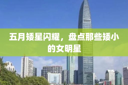 五月矮星闪耀，盘点那些矮小的女明星
