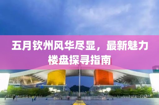 五月钦州风华尽显，最新魅力楼盘探寻指南