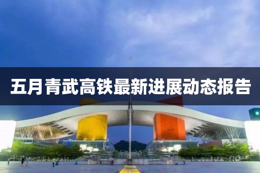 五月青武高铁最新进展动态报告