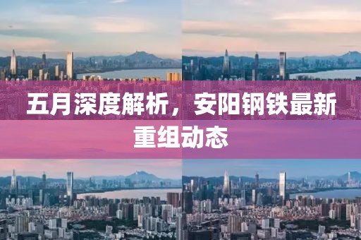 五月深度解析，安阳钢铁最新重组动态
