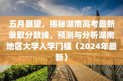 五月展望，揭秘湖南高考最新录取分数线，预测与分析湖南地区大学入学门槛（2024年最新）