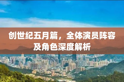 创世纪五月篇，全体演员阵容及角色深度解析