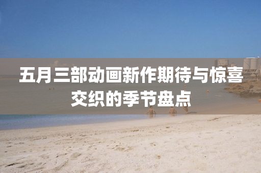 五月三部动画新作期待与惊喜交织的季节盘点
