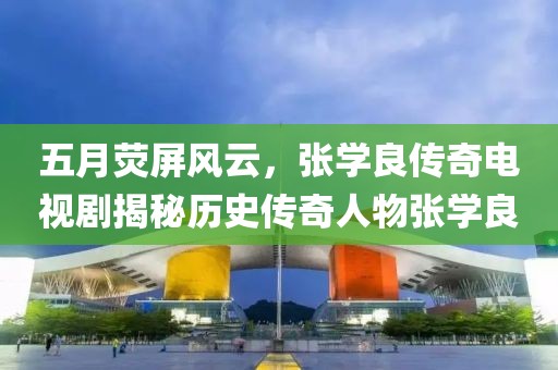 五月荧屏风云，张学良传奇电视剧揭秘历史传奇人物张学良
