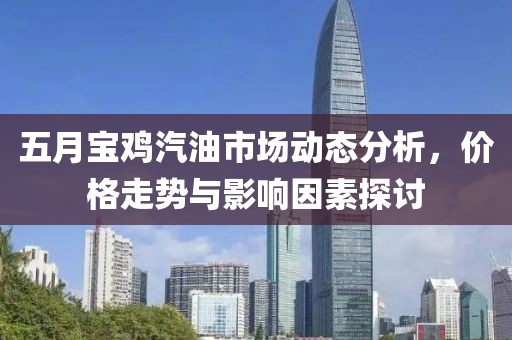 五月宝鸡汽油市场动态分析，价格走势与影响因素探讨