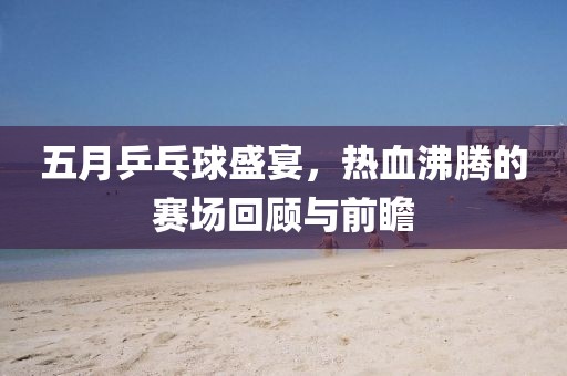 五月乒乓球盛宴，热血沸腾的赛场回顾与前瞻