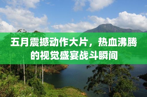 五月震撼动作大片，热血沸腾的视觉盛宴战斗瞬间