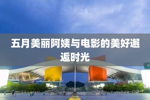 五月美丽阿姨与电影的美好邂逅时光