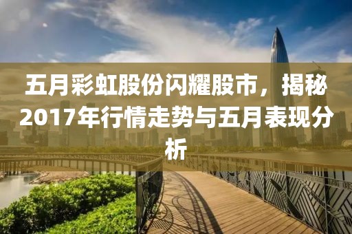 五月彩虹股份闪耀股市，揭秘2017年行情走势与五月表现分析