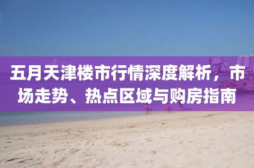 五月天津楼市行情深度解析，市场走势、热点区域与购房指南