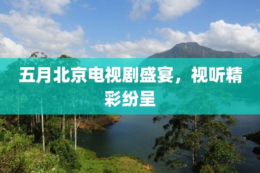 五月北京电视剧盛宴，视听精彩纷呈