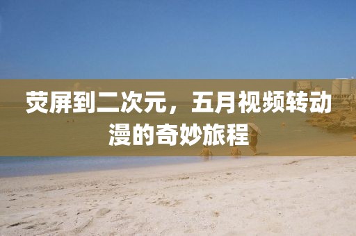 荧屏到二次元，五月视频转动漫的奇妙旅程