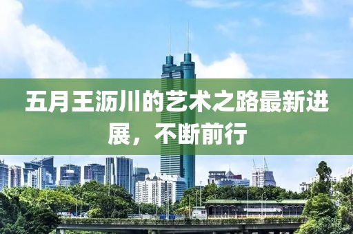 五月王沥川的艺术之路最新进展，不断前行