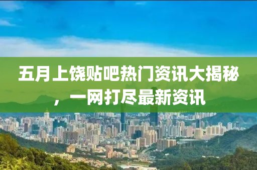 五月上饶贴吧热门资讯大揭秘，一网打尽最新资讯