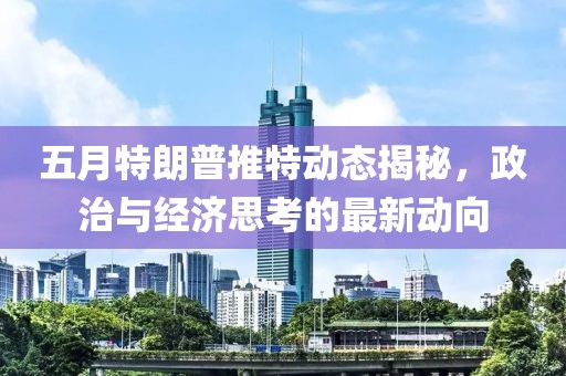 五月特朗普推特动态揭秘，政治与经济思考的最新动向