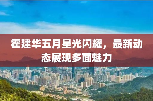 霍建华五月星光闪耀，最新动态展现多面魅力
