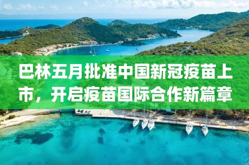 巴林五月批准中国新冠疫苗上市，开启疫苗国际合作新篇章