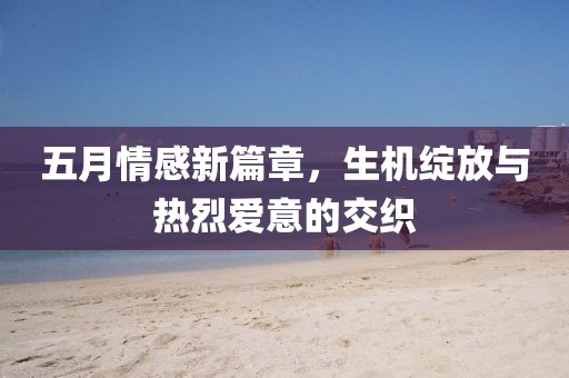 五月情感新篇章，生机绽放与热烈爱意的交织