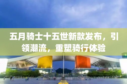 五月骑士十五世新款发布，引领潮流，重塑骑行体验