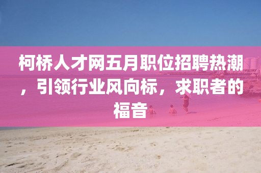 柯桥人才网五月职位招聘热潮，引领行业风向标，求职者的福音
