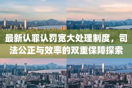 最新认罪认罚宽大处理制度，司法公正与效率的双重保障探索