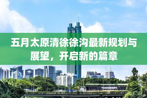 五月太原清徐徐沟最新规划与展望，开启新的篇章