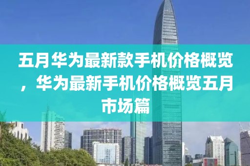 五月华为最新款手机价格概览，华为最新手机价格概览五月市场篇