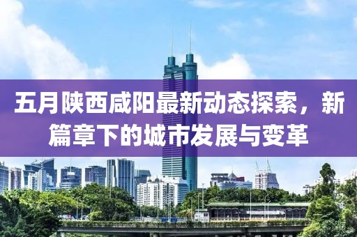 五月陕西咸阳最新动态探索，新篇章下的城市发展与变革