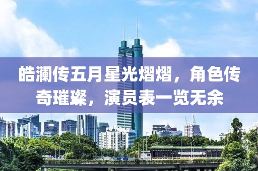 皓澜传五月星光熠熠，角色传奇璀璨，演员表一览无余