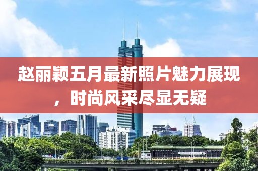 赵丽颖五月最新照片魅力展现，时尚风采尽显无疑