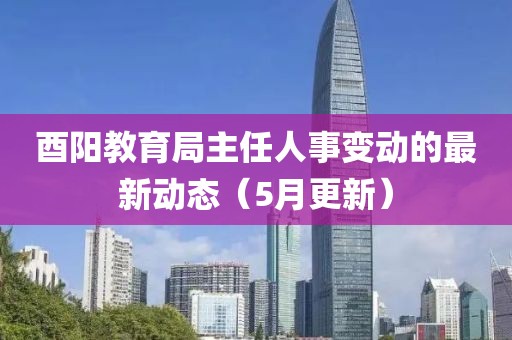 酉阳教育局主任人事变动的最新动态（5月更新）