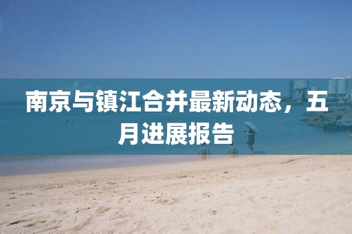 南京与镇江合并最新动态，五月进展报告