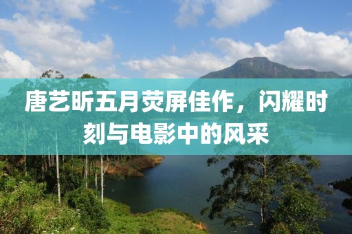 唐艺昕五月荧屏佳作，闪耀时刻与电影中的风采