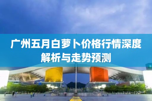 广州五月白萝卜价格行情深度解析与走势预测