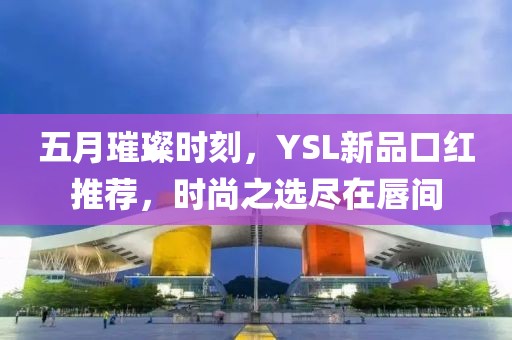 五月璀璨时刻，YSL新品口红推荐，时尚之选尽在唇间