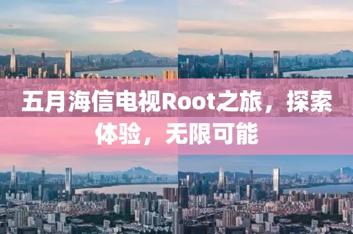 五月海信电视Root之旅，探索体验，无限可能
