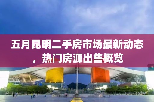 五月昆明二手房市场最新动态，热门房源出售概览